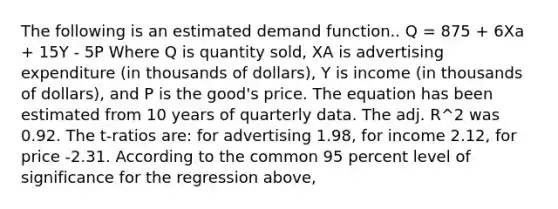 The following is an estimated demand function.. Q = 875 + 6Xa + 15Y - 5P Where Q is quantity sold, XA is advertising expenditure (in thousands of dollars), Y is income (in thousands of dollars), and P is the good's price. The equation has been estimated from 10 years of quarterly data. The adj. R^2 was 0.92. The t-ratios are: for advertising 1.98, for income 2.12, for price -2.31. According to the common 95 percent level of significance for the regression above,