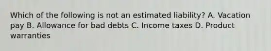 Which of the following is not an estimated​ liability? A. Vacation pay B. Allowance for bad debts C. Income taxes D. Product warranties