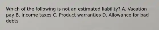 Which of the following is not an estimated liability? A. Vacation pay B. Income taxes C. Product warranties D. Allowance for bad debts