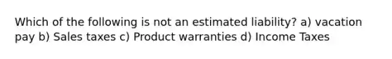 Which of the following is not an estimated liability? a) vacation pay b) Sales taxes c) Product warranties d) Income Taxes