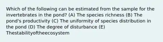 Which of the following can be estimated from the sample for the invertebrates in the pond? (A) The species richness (B) The pond's productivity (C) The uniformity of species distribution in the pond (D) The degree of disturbance (E) Thestabilityoftheecosystem