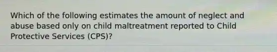 Which of the following estimates the amount of neglect and abuse based only on child maltreatment reported to Child Protective Services (CPS)?