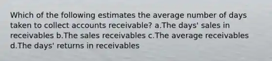 Which of the following estimates the average number of days taken to collect accounts receivable? a.The days' sales in receivables b.The sales receivables c.The average receivables d.The days' returns in receivables