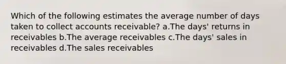 Which of the following estimates the average number of days taken to collect accounts receivable? a.The days' returns in receivables b.The average receivables c.The days' sales in receivables d.The sales receivables