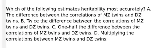 Which of the following estimates heritability most accurately? A. The difference between the correlations of MZ twins and DZ twins. B. Twice the difference between the correlations of MZ twins and DZ twins. C. One-half the difference between the correlations of MZ twins and DZ twins. D. Multiplying the correlations between MZ twins and DZ twins.