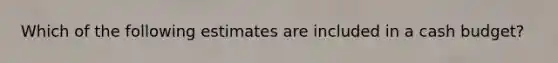 Which of the following estimates are included in a cash budget?