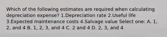 Which of the following estimates are required when calculating depreciation expense? 1.Depreciation rate 2.Useful life 3.Expected maintenance costs 4.Salvage value Select one: A. 1, 2, and 4 B. 1, 2, 3, and 4 C. 2 and 4 D. 2, 3, and 4