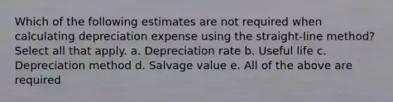 Which of the following estimates are not required when calculating depreciation expense using the straight-line method? Select all that apply. a. Depreciation rate b. Useful life c. Depreciation method d. Salvage value e. All of the above are required