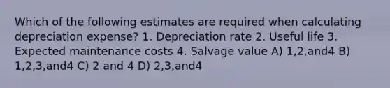 Which of the following estimates are required when calculating depreciation expense? 1. Depreciation rate 2. Useful life 3. Expected maintenance costs 4. Salvage value A) 1,2,and4 B) 1,2,3,and4 C) 2 and 4 D) 2,3,and4