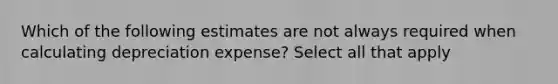 Which of the following estimates are not always required when calculating depreciation expense? Select all that apply