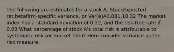 The following are estimates for a stock A. StockExpected ret.betafirm-specific variance, or Var(e)A0.081.10.32 The market index has a standard deviation of 0.22, and the risk-free rate if 0.03 What percentage of stock A's total risk is attributable to systematic risk (or market risk)? Here consider variance as the risk measure.