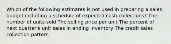 Which of the following estimates is not used in preparing a sales budget including a schedule of expected cash collections? The number of units sold The selling price per unit The percent of next quarter's unit sales in ending inventory The credit sales collection pattern