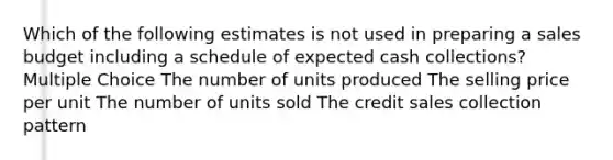 Which of the following estimates is not used in preparing a sales budget including a schedule of expected cash collections? Multiple Choice The number of units produced The selling price per unit The number of units sold The credit sales collection pattern