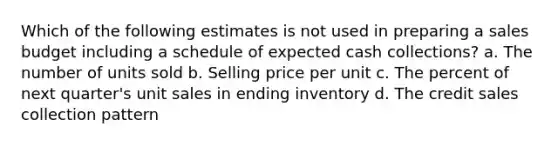 Which of the following estimates is not used in preparing a sales budget including a schedule of expected cash collections? a. The number of units sold b. Selling price per unit c. The percent of next quarter's unit sales in ending inventory d. The credit sales collection pattern