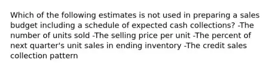 Which of the following estimates is not used in preparing a sales budget including a schedule of expected cash collections? -The number of units sold -The selling price per unit -The percent of next quarter's unit sales in ending inventory -The credit sales collection pattern