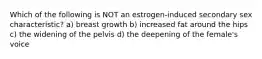 Which of the following is NOT an estrogen-induced secondary sex characteristic? a) breast growth b) increased fat around the hips c) the widening of the pelvis d) the deepening of the female's voice