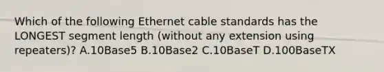 Which of the following Ethernet cable standards has the LONGEST segment length (without any extension using repeaters)? A.10Base5 B.10Base2 C.10BaseT D.100BaseTX