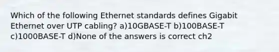 Which of the following Ethernet standards defines Gigabit Ethernet over UTP cabling? a)10GBASE-T b)100BASE-T c)1000BASE-T d)None of the answers is correct ch2