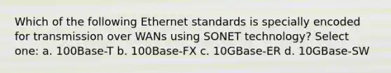 Which of the following Ethernet standards is specially encoded for transmission over WANs using SONET technology? Select one: a. 100Base-T b. 100Base-FX c. 10GBase-ER d. 10GBase-SW