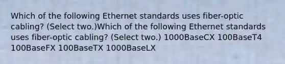 Which of the following Ethernet standards uses fiber-optic cabling? (Select two.)Which of the following Ethernet standards uses fiber-optic cabling? (Select two.) 1000BaseCX 100BaseT4 100BaseFX 100BaseTX 1000BaseLX