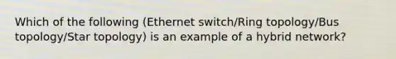 Which of the following (Ethernet switch/Ring topology/Bus topology/Star topology) is an example of a hybrid network?