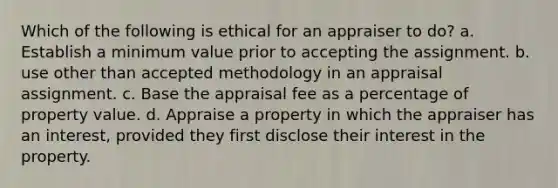 Which of the following is ethical for an appraiser to do? a. Establish a minimum value prior to accepting the assignment. b. use other than accepted methodology in an appraisal assignment. c. Base the appraisal fee as a percentage of property value. d. Appraise a property in which the appraiser has an interest, provided they first disclose their interest in the property.