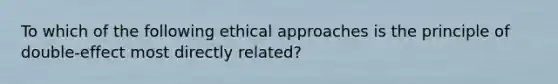 To which of the following ethical approaches is the principle of double-effect most directly related?