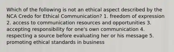 Which of the following is not an ethical aspect described by the NCA Credo for Ethical Communication? 1. freedom of expression 2. access to communication resources and opportunities 3. accepting responsibility for one's own communication 4. respecting a source before evaluating her or his message 5. promoting ethical standards in business