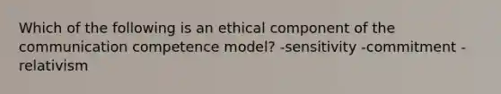 Which of the following is an ethical component of the communication competence model? -sensitivity -commitment -relativism