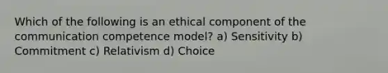 Which of the following is an ethical component of the communication competence model? a) Sensitivity b) Commitment c) Relativism d) Choice