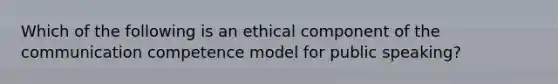 Which of the following is an ethical component of the communication competence model for public speaking?