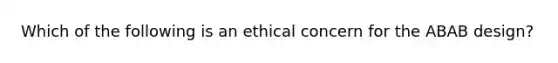 Which of the following is an ethical concern for the ABAB design?