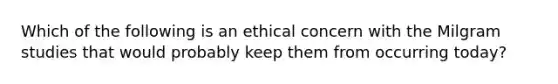 Which of the following is an ethical concern with the Milgram studies that would probably keep them from occurring today?