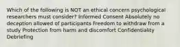 Which of the following is NOT an ethical concern psychological researchers must consider? Informed Consent Absolutely no deception allowed of participants Freedom to withdraw from a study Protection from harm and discomfort Confidentiality Debriefing