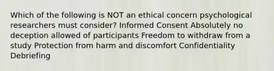 Which of the following is NOT an ethical concern psychological researchers must consider? Informed Consent Absolutely no deception allowed of participants Freedom to withdraw from a study Protection from harm and discomfort Confidentiality Debriefing