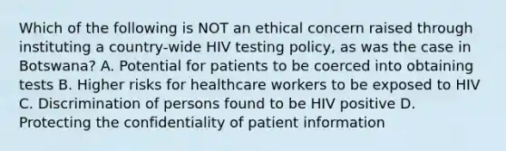 Which of the following is NOT an ethical concern raised through instituting a country-wide HIV testing policy, as was the case in Botswana? A. Potential for patients to be coerced into obtaining tests B. Higher risks for healthcare workers to be exposed to HIV C. Discrimination of persons found to be HIV positive D. Protecting the confidentiality of patient information