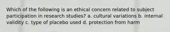 Which of the following is an ethical concern related to subject participation in research studies? a. cultural variations b. internal validity c. type of placebo used d. protection from harm