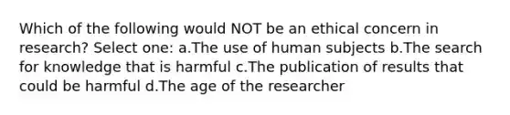 Which of the following would NOT be an ethical concern in research? Select one: a.The use of human subjects b.The search for knowledge that is harmful c.The publication of results that could be harmful d.The age of the researcher