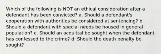 Which of the following is NOT an ethical consideration after a defendant has been convicted? a. Should a defendant's cooperation with authorities be considered at sentencing? b. Should a defendant with special needs be housed in general population? c. Should an acquittal be sought when the defendant has confessed to the crime? d. Should the death penalty be sought?