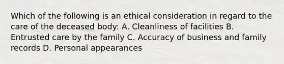 Which of the following is an ethical consideration in regard to the care of the deceased body: A. Cleanliness of facilities B. Entrusted care by the family C. Accuracy of business and family records D. Personal appearances