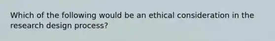 Which of the following would be an ethical consideration in the research design process?