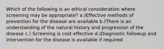 Which of the following is an ethical consideration where screening may be appropriate? a.)Effective methods of prevention for the disease are available b.)There is an understanding of the natural history and progression of the disease c.) Screening is cost effective d.)Diagnostic followup and intervention for the disease is available if required