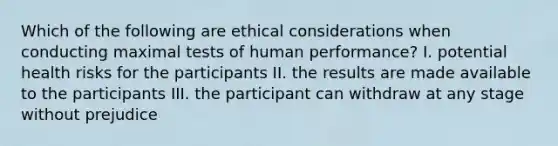 Which of the following are ethical considerations when conducting maximal tests of human performance? I. potential health risks for the participants II. the results are made available to the participants III. the participant can withdraw at any stage without prejudice