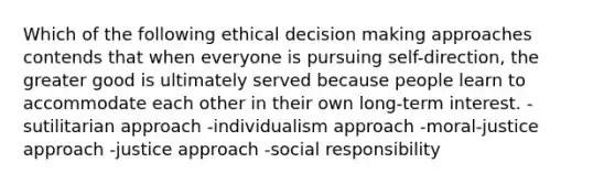 Which of the following ethical decision making approaches contends that when everyone is pursuing self-direction, the greater good is ultimately served because people learn to accommodate each other in their own long-term interest. -sutilitarian approach -individualism approach -moral-justice approach -justice approach -social responsibility