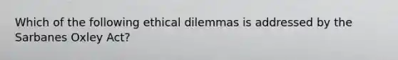 Which of the following ethical dilemmas is addressed by the Sarbanes Oxley Act?