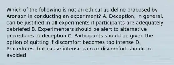 Which of the following is not an ethical guideline proposed by Aronson in conducting an experiment? A. Deception, in general, can be justified in all experiments if participants are adequately debriefed B. Experimenters should be alert to alternative procedures to deception C. Participants should be given the option of quitting if discomfort becomes too intense D. Procedures that cause intense pain or discomfort should be avoided