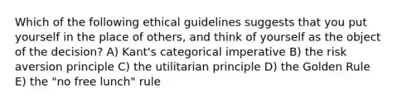 Which of the following ethical guidelines suggests that you put yourself in the place of others, and think of yourself as the object of the decision? A) Kant's categorical imperative B) the risk aversion principle C) the utilitarian principle D) the Golden Rule E) the "no free lunch" rule