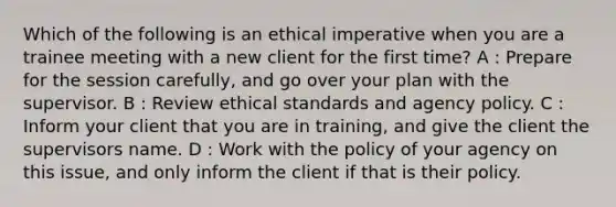 Which of the following is an ethical imperative when you are a trainee meeting with a new client for the first time? A : Prepare for the session carefully, and go over your plan with the supervisor. B : Review ethical standards and agency policy. C : Inform your client that you are in training, and give the client the supervisors name. D : Work with the policy of your agency on this issue, and only inform the client if that is their policy.