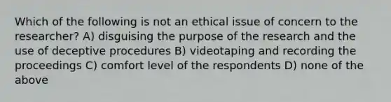 Which of the following is not an ethical issue of concern to the researcher? A) disguising the purpose of the research and the use of deceptive procedures B) videotaping and recording the proceedings C) comfort level of the respondents D) none of the above