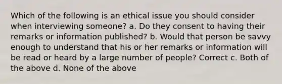 Which of the following is an ethical issue you should consider when interviewing someone? a. Do they consent to having their remarks or information published? b. Would that person be savvy enough to understand that his or her remarks or information will be read or heard by a large number of people? Correct c. Both of the above d. None of the above